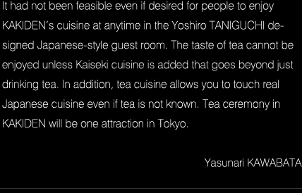 It had not been feasible even if desired for people to enjoy KAKIDEN’s cuisine at anytime in the Yoshiro TANIGUCHI designed Japanese-style guest room. The taste of tea cannot be enjoyed unless Kaiseki cuisine is added that goes beyond just drinking tea. In addition, tea cuisine allows you to touch real Japanese cuisine even if tea is not known. Tea ceremony in KAKIDEN will be one attraction in Tokyo. Yasunari KAWABATA